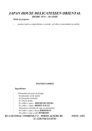 JAPAN HOUSE DELICATESSEN ORIENTAL
                             DESDE 1974 ~ 30 ANOS
      Modo de preparar

      -      misture todos os ingredientes e cozinhe até obter cremosidade no molho .




                                 FRANGO XADREZ

          Ingredientes

      -      250 gramas de peito de frango
      -       01 pimentão verde médio
      -       01 pimentão vermelho
      -       01 cebola média
      -       01 colher ( sopa ) MOLHO DE OSTRA
      -       01 colher ( sopa ) HOISIN SAUCE
      -       50 gramas castanha de caju ou amendoim
      -       05 colher ( sopa ) shoyu KIKKOMAN
      -       02 colher ( sopa ) sakê RYORISHU
RUA GENERAL VITORINO,172 – PORTO ALEGRE RS                                 FONE : 0XX
                    51 32284768/32110783
 
