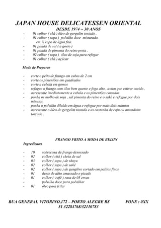JAPAN HOUSE DELICATESSEN ORIENTAL
                           DESDE 1974 ~ 30 ANOS
      -     01 colher ( chá ) óleo de gergelim tostado .
      -     01 colher ( sopa ) polvilho doce misturado
              em ½ copo de água fria.
      -     01 pitada de sal ( a gosto )
      -     01 pitada de pimenta do reino preta .
      -     02 colher ( sopa ) óleo de soja para refogar
      -     01 colher ( chá ) açúcar

     Modo de Preparar

      -   corte o peito de frango em cubos de 2 cm
      -   corte os pimentões em quadrados
      -   corte a cebola em gomos
      -   refogue o frango com óleo bem quente e fogo alto , assim que estiver cozido .
      -   acrescente imediatamente a cebola e os pimentões cortados
      -   ponha os molho de soja , sal pimenta do reino e o sakê e refogue por dois
          minutos
      -   ponha o polvilho diluído em água e refogue por mais dois minutos
      -   acrescente o óleo de gergelim tostado e as castanha de caju ou amendoim
          torrado .




                          FRANGO FRITO A MODA DE BEIJIN
      Ingredientes

      -   10      sobrecoxa de frango desossado
      -   02      colher ( chá ) cheia de sal
      -   03      colher ( sopa ) de shoyu
      -   02      colher ( sopa ) de sakê
      -   02      colher ( sopa ) de gengibre cortado em palitos finos
      -   01      dente de alho amassado e picado
      -   01      colher ( café ) rasa de 05 ervas
      -           polvilho doce para polvilhar
      -   01      óleo para fritar



RUA GENERAL VITORINO,172 – PORTO ALEGRE RS                               FONE : 0XX
                    51 32284768/32110783
 