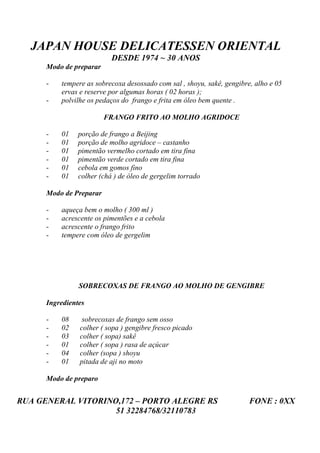 JAPAN HOUSE DELICATESSEN ORIENTAL
                           DESDE 1974 ~ 30 ANOS
      Modo de preparar

      -   tempere as sobrecoxa desossado com sal , shoyu, sakê, gengibre, alho e 05
          ervas e reserve por algumas horas ( 02 horas );
      -   polvilhe os pedaços do frango e frita em óleo bem quente .

                         FRANGO FRITO AO MOLHO AGRIDOCE

      -   01    porção de frango a Beijing
      -   01    porção de molho agridoce – castanho
      -   01    pimentão vermelho cortado em tira fina
      -   01    pimentão verde cortado em tira fina
      -   01    cebola em gomos fino
      -   01    colher (chá ) de óleo de gergelim torrado

      Modo de Preparar

      -   aqueça bem o molho ( 300 ml )
      -   acrescente os pimentões e a cebola
      -   acrescente o frango frito
      -   tempere com óleo de gergelim




                SOBRECOXAS DE FRANGO AO MOLHO DE GENGIBRE

      Ingredientes

      -   08     sobrecoxas de frango sem osso
      -   02    colher ( sopa ) gengibre fresco picado
      -   03    colher ( sopa) sakê
      -   01    colher ( sopa ) rasa de açúcar
      -   04    colher (sopa ) shoyu
      -   01    pitada de aji no moto

      Modo de preparo


RUA GENERAL VITORINO,172 – PORTO ALEGRE RS                              FONE : 0XX
                    51 32284768/32110783
 