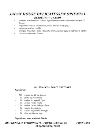 JAPAN HOUSE DELICATESSEN ORIENTAL
                          DESDE 1974 ~ 30 ANOS
      -   tempere as sobrecoxas com os ingredientes acima e deixe marinar por 02
          horas;
      -   esquente o wock e coloque um pouco de óleo e refogue;
      -   assim que estiver cozido;
      -   coloque 01 colher ( sopa ) polvilho em ½ copo de água e engrosse o caldo;
      -    sirva-se com arroz branco.




                          GALINHA COM LIMÃO CANTONES
      Ingredientes

      -   500   grama de filé de frango
      -    01   gema de ovo batido
      -    01   colher de sopa de água
      -    01   colher ( sopa ) sakê
      -    01   colher ( sopa ) shoyu claro
      -    01   xícara de Maizena
      -    01   xícara de farinha de trigo
      -    01   litro de óleo de soja

      Ingredientes para molho de Limão

RUA GENERAL VITORINO,172 – PORTO ALEGRE RS                             FONE : 0XX
                    51 32284768/32110783
 