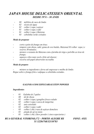 JAPAN HOUSE DELICATESSEN ORIENTAL
                             DESDE 1974 ~ 30 ANOS

         -   80    mililitro de suco de limão
     -       02    xícara de água
     -       02    colher ( sopa ) açúcar
     -       01    colher ( sopa ) sakê
     -       01    colher ( sopa ) Maizena
     -       03    cebolinha verde cortados

     Modo de preparar

     -        corte o peito de frango em tiras;
     -        tempere com shoyu, sakê, gema de ovo batido, Maizena( 03 colher sopa ) e
              reserve 30 minutos;
     -        misture o restante da Maizena com a farinha de trigo e polvilhe as tiras de
              frango;
     -        aqueça o óleo num wock e frite até dourar;
     -        escorra sob papel absorvente ou toalha

     Modo de preparo

     -      misture os ingrediente e ferva até engrossar o molho de limão.
     Regue sobre o frango frito e salpique a cebolinha cortadas .




                  GALINHA COM ESPECIARIAS STEW POWDER

     Ingredientes

     -       01   Galinha de 2 quilos
     -       60   ml de shoyu
     -       02   colher ( sopa ) gengibre fresco ralado
     -       02   colher ( sopa ) casca de tangerina
     -       02   anis estrelado
     -       02   colher ( sopa ) sakê
     -       03   colher ( chá ) rasa de açúcar demelara
     -       01   pitada de aji no moto
     -       01   colher ( chá ) Stew powder ( cinco especiarias )
RUA GENERAL VITORINO,172 – PORTO ALEGRE RS                                 FONE : 0XX
                    51 32284768/32110783
 