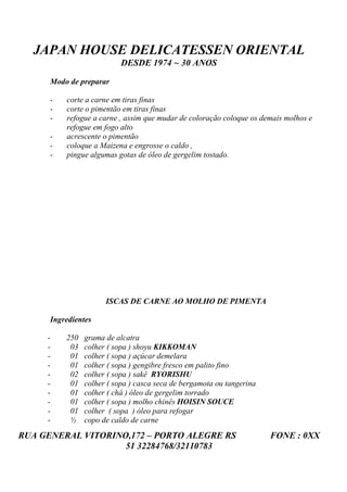 JAPAN HOUSE DELICATESSEN ORIENTAL
                           DESDE 1974 ~ 30 ANOS

      Modo de preparar

      -   corte a carne em tiras finas
      -   corte o pimentão em tiras finas
      -   refogue a carne , assim que mudar de coloração coloque os demais molhos e
          refogue em fogo alto
      -   acrescente o pimentão
      -   coloque a Maizena e engrosse o caldo ,
      -   pingue algumas gotas de óleo de gergelim tostado.




                      ISCAS DE CARNE AO MOLHO DE PIMENTA

      Ingredientes

     -    250   grama de alcatra
     -     03   colher ( sopa ) shoyu KIKKOMAN
     -     01   colher ( sopa ) açúcar demelara
     -     01   colher ( sopa ) gengibre fresco em palito fino
     -     02   colher ( sopa ) sakê RYORISHU
     -     01   colher ( sopa ) casca seca de bergamota ou tangerina
     -     01   colher ( chá ) óleo de gergelim torrado
     -     01   colher ( sopa ) molho chinês HOISIN SOUCE
     -     01   colher ( sopa ) óleo para refogar
     -     ½    copo de caldo de carne
RUA GENERAL VITORINO,172 – PORTO ALEGRE RS                             FONE : 0XX
                    51 32284768/32110783
 