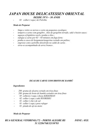JAPAN HOUSE DELICATESSEN ORIENTAL
                           DESDE 1974 ~ 30 ANOS
     -     01 colher ( sopa ) de Polvilho

     Modo de Preparar

     -    limpe e retire os nervos e corte em pequenos escalopes;
     -    tempere a carne com gengibre , óleo de gergelim torrado, sakê e hoisin sauce;
     -    aqueça a frigideira wock e ponha o óleo ;
     -    refogue a carne por 02 ~ 03 minutos em fogo forte;
     -    ponha a casca de bergamota/tangerina cortado em palitos;
     -    engrosse com o polvilho dissolvido no caldo de carne .
     -    sirva-se acompanhado de arroz branco .




                       ISCAS DE CARNE COM BROTO DE BAMBÚ

     Ingredientes

      -   200   grama de alcatra cortado em tiras finas
      -   200   grama de broto de bambú cortados em tiras finas
      -    05   colheres ( sopa ) shoyu KIKKOMAN
      -    02   colher ( sopa ) sakê RYORISHU
      -    01   colher ( chá ) de sal
      -    01   colher ( sopa ) para refogar
      -    01   pitada de aji-no-moto


     Modo de Preparar


RUA GENERAL VITORINO,172 – PORTO ALEGRE RS                               FONE : 0XX
                    51 32284768/32110783
 
