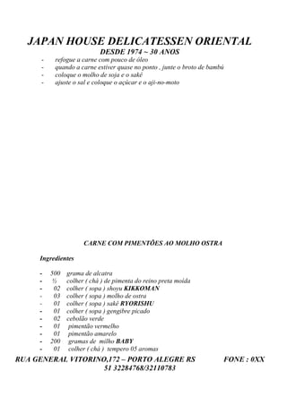 JAPAN HOUSE DELICATESSEN ORIENTAL
                            DESDE 1974 ~ 30 ANOS
      -    refogue a carne com pouco de óleo
      -    quando a carne estiver quase no ponto , junte o broto de bambú
      -    coloque o molho de soja e o sakê
      -    ajuste o sal e coloque o açúcar e o aji-no-moto




                      CARNE COM PIMENTÕES AO MOLHO OSTRA

     Ingredientes

     -    500   grama de alcatra
     -    ½     colher ( chá ) de pimenta do reino preta moída
     -     02   colher ( sopa ) shoyu KIKKOMAN
     -     03   colher ( sopa ) molho de ostra
     -     01   colher ( sopa ) sakê RYORISHU
     -     01   colher ( sopa ) gengibre picado
     -     02   cebolão verde
     -     01    pimentão vermelho
     -     01    pimentão amarelo
     -    200    gramas de milho BABY
     -     01    colher ( chá ) tempero 05 aromas
RUA GENERAL VITORINO,172 – PORTO ALEGRE RS                              FONE : 0XX
                    51 32284768/32110783
 