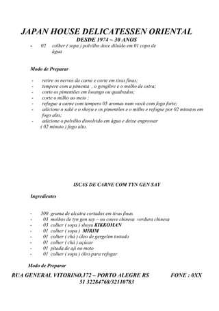 JAPAN HOUSE DELICATESSEN ORIENTAL
                            DESDE 1974 ~ 30 ANOS
      -   02    colher ( sopa ) polvilho doce diluído em 01 copo de
                água


      Modo de Preparar

      -    retire os nervos da carne e corte em tiras finas;
      -    tempere com a pimenta , o gengibre e o molho de ostra;
      -    corte os pimentões em losango ou quadrados;
      -    corte o milho ao meio ;
      -    refogue a carne com tempero 05 aromas num wock com fogo forte;
      -    adicione o sakê e o shoyu e os pimentões e o milho e refogue por 02 minutos em
           fogo alto;
      -    adicione o polvilho dissolvido em água e deixe engrossar
          ( 02 minuto ) fogo alto.




                          ISCAS DE CARNE COM TYN GEN SAY

      Ingredientes


     -    300   grama de alcatra cortados em tiras finas
     -     03   molhos de tyn gen say – ou couve chinesa verdura chinesa
     -     03   colher ( sopa ) shoyu KIKKOMAN
     -     01   colher ( sopa ) MIRIM
     -     01   colher ( chá ) óleo de gergelim tostado
     -     01   colher ( chá ) açúcar
     -     01   pitada de aji no moto
     -     01   colher ( sopa ) óleo para refogar

     Modo de Preparar
RUA GENERAL VITORINO,172 – PORTO ALEGRE RS                                 FONE : 0XX
                    51 32284768/32110783
 