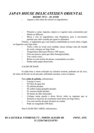 JAPAN HOUSE DELICATESSEN ORIENTAL
                           DESDE 1974 ~ 30 ANOS
               -    Aqueça o óleo antes de colocar os ingredientes;




               -     Primeiro a carne, legumes, depois os vegetais mais consistentes por
                     último as folhosas;
               -     Mexa e vire os ingredientes com freqüência, pois o movimento
                     permite que calor cozinhe por igual os alimentos.
               Frituras - é importante que você tenha a estabilidade no wock sobre o fogão
     ou fogareiro com fogo forte:
               -     Verta o óleo no wock com cuidado, nunca coloque mais da metade
                     do wock, coloque em fogo forte;
               -     Temperatura ideal para fritura é 180o graus;
               -     Frite aos poucos, para que obter homogeneidade;
               -     Vire varias vezes;
               -     Retire os com auxílio de pinças, escumadeira ou outro;
               -     Ponha sobre papel absorvente.

               CALDO DE BASE

               O caldo base é muito utilizado na culinária oriental, podendo ser de aves,
     de suíno, de bovino ou de pescado, utilizando carcaças, ossos ou aparas.

               Para caldo de galinha, utilizaremos:
               -     Carcaça e ossos
               -     03 litros de água fria
               -     02 cebolas picados
               -     02 colher (sopa) gengibre picados
               -     01 cenoura média picados
               -     02 dentes de alho amassados
               -     Coloque numa panela e deixe ferver, retire as espumas que se
                     formam no decorrer do cozimento (uma hora) em fogo baixo.
               -     Coe com auxílio de pano de prato ou coador
               -     Pode ser congelado (180 dias).

               Para CALDO DE CARNE, utilizaremos:



RUA GENERAL VITORINO,172 – PORTO ALEGRE RS                               FONE : 0XX
                    51 32284768/32110783
 