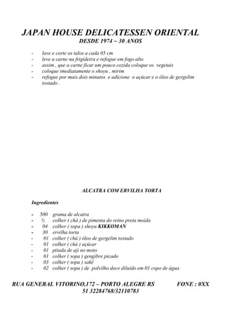 JAPAN HOUSE DELICATESSEN ORIENTAL
                           DESDE 1974 ~ 30 ANOS

     -   lave e corte os talos a cada 05 cm
     -   leve a carne na frigideira e refogue em fogo alto
     -   assim , que a carne ficar um pouco cozida coloque os vegetais
     -   coloque imediatamente o shoyu , mirim
     -   refogue por mais dois minutos e adicione o açúcar e o óleo de gergelim
         tostado .




                            ALCATRA COM ERVILHA TORTA

     Ingredientes

     -   500   grama de alcatra
     -   ½     colher ( chá ) de pimenta do reino preta moída
     -    04   colher ( sopa ) shoyu KIKKOMAN
     -    30   ervilha torta
     -    01   colher ( chá ) óleo de gergelim tostado
     -    01   colher ( chá ) açúcar
     -    01   pitada de aji no moto
     -    01   colher ( sopa ) gengibre picado
     -    03   colher ( sopa ) sakê
     -    02   colher ( sopa ) de polvilho doce diluído em 01 copo de água


RUA GENERAL VITORINO,172 – PORTO ALEGRE RS                              FONE : 0XX
                    51 32284768/32110783
 
