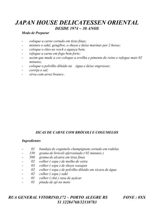 JAPAN HOUSE DELICATESSEN ORIENTAL
                          DESDE 1974 ~ 30 ANOS
     Modo de Preparar

     -   coloque a carne cortado em tiras finas;
     -   misture o sakê, gengibre, o shoyu e deixe marinar por 2 horas;
     -   coloque o óleo no wock e aqueça bem;
     -   refogue a carne em fogo bem forte;
     -   assim que mude a cor coloque a ervilha e pimenta do reino e refogue mais 02
         minutos;
     -   coloque o polvilho diluído na água e deixe engrossar;
     -   corrija o sal;
     -   sirva com arroz branco .




               ISCAS DE CARNE COM BRÓCOLI E COGUMELOS

     Ingredientes

     -    01    bandeja de cogumelo champignom cortado em rodelas
     -   150    grama de brócoli aferventado ( 02 minutos )
     -   500    grama de alcatra em tiras finas
     -    02    colher ( sopa ) de molho de ostra
     -    03    colher ( sopa ) de shoyu wasajan
     -    02    colher ( sopa ) de polvilho diluído em xícara de água
     -    02    colher ( sopa ) sakê
     -    01    colher ( chá ) rasa de açúcar
     -    01    pitada de aji no moto



RUA GENERAL VITORINO,172 – PORTO ALEGRE RS                              FONE : 0XX
                    51 32284768/32110783
 