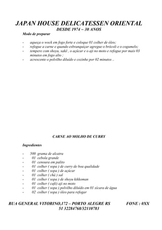 JAPAN HOUSE DELICATESSEN ORIENTAL
                           DESDE 1974 ~ 30 ANOS
     Modo de preparar

     -   aqueça o wock em fogo forte e coloque 01 colher de óleo;
     -   refogue a carne e quando esbranquiçar agregue o brócoli e o cogumelo;
     -   tempere com shoyu, sakê , o açúcar e o aji no moto e refogue por mais 03
         minutos em fogo alto ;
     -   acrescente o polvilho diluído e cozinhe por 02 minutos ..




                        CARNE AO MOLHO DE CURRY

     Ingredientes

     -   500   grama de alcatra
     -    01   cebola grande
     -    01   cenoura em palito
     -    01   colher ( sopa ) de curry de boa qualidade
     -    01   colher ( sopa ) de açúcar
     -    01   colher ( chá ) sal
     -    01   colher ( sopa ) de shoyu kikkoman
     -    01   colher ( café) aji no moto
     -    01   colher ( sopa ) polvilho diluído em 01 xícara de água
     -    02   colher ( sopa ) óleo para refogar


RUA GENERAL VITORINO,172 – PORTO ALEGRE RS                              FONE : 0XX
                    51 32284768/32110783
 