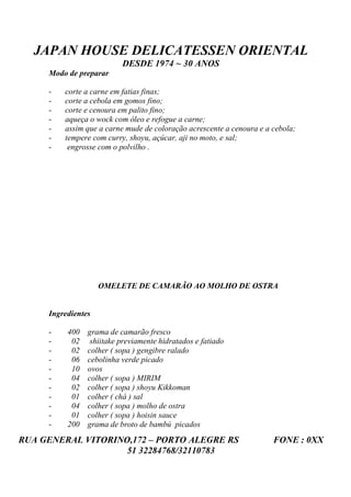 JAPAN HOUSE DELICATESSEN ORIENTAL
                          DESDE 1974 ~ 30 ANOS
     Modo de preparar

     -   corte a carne em fatias finas;
     -   corte a cebola em gomos fino;
     -   corte e cenoura em palito fino;
     -   aqueça o wock com óleo e refogue a carne;
     -   assim que a carne mude de coloração acrescente a cenoura e a cebola;
     -   tempere com curry, shoyu, açúcar, aji no moto, e sal;
     -    engrosse com o polvilho .




                    OMELETE DE CAMARÃO AO MOLHO DE OSTRA


     Ingredientes

     -    400   grama de camarão fresco
     -     02    shiitake previamente hidratados e fatiado
     -     02   colher ( sopa ) gengibre ralado
     -     06   cebolinha verde picado
     -     10   ovos
     -     04   colher ( sopa ) MIRIM
     -     02   colher ( sopa ) shoyu Kikkoman
     -     01   colher ( chá ) sal
     -     04   colher ( sopa ) molho de ostra
     -     01   colher ( sopa ) hoisin sauce
     -    200   grama de broto de bambú picados
RUA GENERAL VITORINO,172 – PORTO ALEGRE RS                            FONE : 0XX
                    51 32284768/32110783
 
