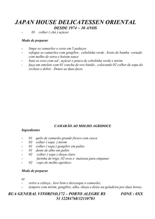 JAPAN HOUSE DELICATESSEN ORIENTAL
                           DESDE 1974 ~ 30 ANOS
     -     01 colher ( chá ) açúcar

     Modo de preparar

     -    limpe os camarões e corte em 5 pedaços
     -    refogue os camarões com gengibre , cebolinha verde , broto de bambu cortado
          com molho de ostra e hoisim sauce
     -    bata os ovos com sal , açúcar e pouco de cebolinha verde e mirim
     -    faça um omelete com 01 concha de ovo batido , colocando 02 colher de sopa do
          recheio e dobre . Doure as duas faces




                           CAMARÃO AO MOLHO AGRIDOCE
     Ingredientes

     -    01   quilo de camarão grande fresco com casca
     -    03   colher ( sopa ) mirim
     -    01   colher ( sopa ) gengibre em palito
     -    01   dente de alho em palito
     -    02    colher ( sopa ) shoyu claro
     -          farinha de trigo ,02 ovos e maizena para empanar
     -    02    copo de molho agridoce

     Modo de preparar

     a)
     -    retire a cabeça , lave bem e descasque o camarão;
     -    tempere com mirim, gengibre, alho, shoyu e deixe na geladeira por duas horas;
RUA GENERAL VITORINO,172 – PORTO ALEGRE RS                              FONE : 0XX
                    51 32284768/32110783
 