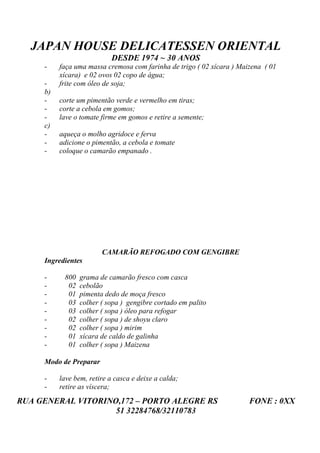 JAPAN HOUSE DELICATESSEN ORIENTAL
                            DESDE 1974 ~ 30 ANOS
     -    faça uma massa cremosa com farinha de trigo ( 02 xícara ) Maizena ( 01
          xícara) e 02 ovos 02 copo de água;
     -    frite com óleo de soja;
     b)
     -    corte um pimentão verde e vermelho em tiras;
     -    corte a cebola em gomos;
     -    lave o tomate firme em gomos e retire a semente;
     c)
     -    aqueça o molho agridoce e ferva
     -    adicione o pimentão, a cebola e tomate
     -    coloque o camarão empanado .




                        CAMARÃO REFOGADO COM GENGIBRE
     Ingredientes

     -     800   grama de camarão fresco com casca
     -      02   cebolão
     -      01   pimenta dedo de moça fresco
     -      03   colher ( sopa ) gengibre cortado em palito
     -      03   colher ( sopa ) óleo para refogar
     -      02   colher ( sopa ) de shoyu claro
     -      02   colher ( sopa ) mirim
     -      01   xícara de caldo de galinha
     -      01   colher ( sopa ) Maizena

     Modo de Preparar

     -    lave bem, retire a casca e deixe a calda;
     -    retire as víscera;
RUA GENERAL VITORINO,172 – PORTO ALEGRE RS                             FONE : 0XX
                    51 32284768/32110783
 
