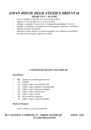 JAPAN HOUSE DELICATESSEN ORIENTAL
                          DESDE 1974 ~ 30 ANOS
     -   corte o cebolão a cada 04 cm e corte em tiras finas;
     -   aqueça o wock em fogo forte e pouco de óleo;
     -   refogue o camarão ( varias vezes ) em pequena quantidade e reserve;
     -   refogue a cebolinha e o gengibre por 30 segundos e adicione o camarão e
         refogue por mais um minuto
     -   adicione o shoyu, mirim e o caldo de galinha com a Maizena dissolvido e
         cozinhe um pouco para engrossar o caldo.




                        CAMARÃO REFOGADO COM CEBOLÃO

     Ingredientes

     -   800   gramas de camarão grande crua
     -    02   cebolão
     -    01   colher ( sopa ) rasa TO BA JAN
     -    02   colher ( sopa ) gengibre em palito fino
     -    03   colher ( sopa ) óleo para refogar
     -    03   colher ( sopa ) shoyu claro
     -    02   colher ( sopa ) mirim
     -    80   ml de caldo de camarão
     -    01   colher ( sopa ) cheia de polvilho

     Modo de Preparar

     -   retire a cabeça e casca do camarão;


RUA GENERAL VITORINO,172 – PORTO ALEGRE RS                            FONE : 0XX
                    51 32284768/32110783
 