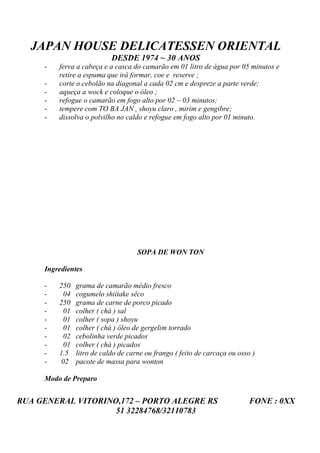 JAPAN HOUSE DELICATESSEN ORIENTAL
                            DESDE 1974 ~ 30 ANOS
     -   ferva a cabeça e a casca do camarão em 01 litro de água por 05 minutos e
         retire a espuma que irá formar, coe e reserve ;
     -   corte o cebolão na diagonal a cada 02 cm e despreze a parte verde;
     -   aqueça a wock e coloque o óleo ;
     -   refogue o camarão em fogo alto por 02 ~ 03 minutos;
     -   tempere com TO BA JAN , shoyu claro , mirim e gengibre;
     -   dissolva o polvilho no caldo e refogue em fogo alto por 01 minuto.




                                     SOPA DE WON TON

     Ingredientes

     -   250    grama de camarão médio fresco
     -     04   cogumelo shiitake sêco
     -   250    grama de carne de porco picado
     -     01   colher ( chá ) sal
     -     01   colher ( sopa ) shoyu
     -     01   colher ( chá ) óleo de gergelim torrado
     -     02   cebolinha verde picados
     -     01   colher ( chá ) picados
     -   1.5    litro de caldo de carne ou frango ( feito de carcaça ou osso )
     -    02    pacote de massa para wonton

     Modo de Preparo


RUA GENERAL VITORINO,172 – PORTO ALEGRE RS                                  FONE : 0XX
                    51 32284768/32110783
 