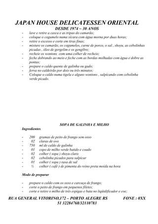 JAPAN HOUSE DELICATESSEN ORIENTAL
                           DESDE 1974 ~ 30 ANOS
     -   lave e retire a casca e as tripas do camarão;
     -   coloque o cogumelo numa xícara com água morna por duas horas;
     -   retire o excesso e corte em tiras finas;
     -   misture os camarão, os cogumelos, carne de porco, o sal , shoyu, as cebolinhas
         picadas , óleo de gergelim e os gengibre;
     -   recheie os wontons com uma colher de recheio;
     -   feche dobrando ao meio e feche com as bordas molhadas com água e dobre as
         pontas;
     -   prepare o caldo quente de galinha ou gado;
     -   ferva no caldeirão por dois ou três minutos;
     -   Coloque o caldo numa tigela e alguns wontons , salpicando com cebolinha
         verde picado.




                              SOPA DE GALINHA E MILHO
     Ingredientes

     -   200    gramas de peito de frango sem osso
     -    02    claras de ovo
     -   750    ml de caldo de galinha
     -    01    copo de milho verde batido e coado
     -    02    colher ( sopa ) shoyu claro
     -    02    cebolinha picados para salpicar
     -    01    colher ( sopa ) rasa de sal
     -    ½     colher ( café ) de pimenta do reino preta moída na hora

     Modo de preparar

     -   prepare o caldo com os osso e carcaça de frango;
     -   corte o peito de frango em pequenos filetes;
     -   corte e retire o milho de três espigas e bata no liqüidificador e coe;
RUA GENERAL VITORINO,172 – PORTO ALEGRE RS                                 FONE : 0XX
                    51 32284768/32110783
 