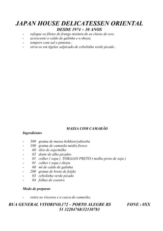 JAPAN HOUSE DELICATESSEN ORIENTAL
                          DESDE 1974 ~ 30 ANOS
     -   refogue os filetes de frango mistura do as claras de ovo;
     -   acrescente o caldo de galinha e o shoyu;
     -   tempere com sal e pimenta ;
     -   sirva-se em tigelas salpicado de cebolinha verde picado .




                                MASSA COM CAMARÃO
     Ingredientes

     -   500   grama de massa hokkien/yakisoba
     -   100   grama de camarão médio fresco
     -    60   óleo de soja/milho
     -    02   dente de alho picados
     -    01   colher ( sopa ) TOBAJAN PRETO ( molho preto de soja )
     -    01   colher ( sopa ) shoyu
     -    60   ml de caldo de galinha
     -   200   grama de broto de feijão
     -    03   cebolinha verde picado
     -    04   folhas de coentro

     Modo de preparar

     -   retire as vísceras e a casca do camarão;
RUA GENERAL VITORINO,172 – PORTO ALEGRE RS                             FONE : 0XX
                    51 32284768/32110783
 