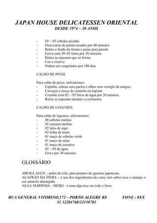 JAPAN HOUSE DELICATESSEN ORIENTAL
                         DESDE 1974 ~ 30 ANOS


             -     02 ~ 03 cebolas picadas
             -     Osso/carne de paleta assados por 40 minutos
             -     Retire o fundo da forma e passe para panela
             -     Ferva com 20~03 litros por 30 minutos
             -     Retire as espumas que se forma
             -     Coe e reserve
             -     Podem ser congelados por 180 dias

             CALDO DE PEIXE

             Para caldo de peixe, utilizaremos:
             -     Espinha, cabeça sem guelra e olhos sem vestígio de sangue;
             -     Carcaças e casca de camarão ou lagosta
             -     Cozinhe com 02 ~ 03 litros de água por 20 minutos
             -     Retire as espumas durante o cozimento.

             CALDO DE LEGUMES

             Para caldo de legumes, utilizaremos;
             -     08 cebolas médias
             -     02 cenoura médias
             -     02 talos de aipo
             -     02 folha de louro
             -     01 maço de cebolas verde
             -     01 maço de salsa
             -     01 maço de coentros
             -     02 ~ 03 de água
             -     Ferva por 30 minutos.

     GLOSSÁRIO

     ABURA AGUE – pufes de tofu, para preparo de iguarias japonesas.
     AÇAFRÃO DA ÍNDIA – é um dos ingredientes do curry tem sabor acre e amargo e
     cor amarelo alaranjado.
     ALGA MARINHA – HIJIKI - é uma alga rica em iodo e ferro.


RUA GENERAL VITORINO,172 – PORTO ALEGRE RS                            FONE : 0XX
                    51 32284768/32110783
 