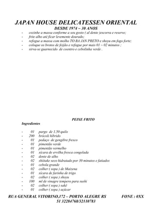 JAPAN HOUSE DELICATESSEN ORIENTAL
                          DESDE 1974 ~ 30 ANOS
     -   cozinhe a massa conforme a seu gosto ( al dente )escorra e reserve;
     -   frite alho até ficar levemente dourado;
     -   refogue a massa com molho TO BA JAN PRETO e shoyu em fogo forte;
     -   coloque os brotos de feijão e refogue por mais 01 ~ 02 minutos ;
     -   sirva-se guarnecido de coentro e cebolinha verde .




                                      PEIXE FRITO
     Ingredientes

     -    01    pargo de 1.50 quilo
     -   200    brócoli híbrido
     -    01    pedaço de gengibre fresco
     -    01    pimentão verde
     -    01    pimentão vermelho
     -    01    xícara de ervilha fresca congelada
     -    02    dente de alho
     -    02    shiitake seco hidratado por 30 minutos e fatiados
     -    01    cebola grande
     -    02    colher ( sopa ) de Maizena
     -    01    xícara de farinha de trigo
     -    02    colher ( sopa ) shoyu
     -   100    ml de vinagre tempero para sushi
     -    02    colher ( sopa ) sakê
     -    01    colher ( sopa ) açúcar
RUA GENERAL VITORINO,172 – PORTO ALEGRE RS                           FONE : 0XX
                    51 32284768/32110783
 