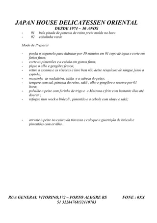 JAPAN HOUSE DELICATESSEN ORIENTAL
                          DESDE 1974 ~ 30 ANOS
     -    01   bela pitada de pimenta de reino preta moída na hora
     -    02   cebolinha verde

     Modo de Preparar

     -   ponha o cogumelo para hidratar por 30 minutos em 01 copo de água e corte em
         fatias finas;
     -   corte os pimentões e a cebola em gomos finos;
     -   pique o alho e gengibre fresco;
     -   retire a escama e as vísceras e lave bem não deixe resquícios de sangue junto a
         espinha;
     -   mantenha as nadadeira, calda e a cabeça do peixe;
     -   tempere com sal, pimenta do reino, sakê , alho e gengibre e reserve por 01
         hora;
     -   polvilhe o peixe com farinha de trigo e a Maizena e frite com bastante óleo até
         dourar ;
     -   refogue num wock o brócoli , pimentão e a cebola com shoyu e sakê;




     -   arrume o peixe no centro da travessa e coloque a guarnição de brócoli e
         pimentões com ervilha .




RUA GENERAL VITORINO,172 – PORTO ALEGRE RS                              FONE : 0XX
                    51 32284768/32110783
 