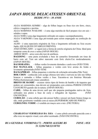 JAPAN HOUSE DELICATESSEN ORIENTAL
                          DESDE 1974 ~ 30 ANOS


     ALGA MARINHA KOMBU - alga de folhas largas ou finas rico em ferro, zinco,
     cálcio e magnésio e pectina.
     ALGA MARINHA WAKAME – é uma alga marinha de fácil preparo rico em sais –
     saladas e sopas.
     ALGA NORI é uma alga largamente utilizado em sopas e acompanhamentos.
     ALGA YAKINORI é uma alga pré-tostada para serem empregado na confecção do
     sushi.
     ALHO - é uma especiaria originária da Ásia e largamente utilizada na Ásia exceto
     Japão. (QUALQUER ESTABELECIMENTO)
     ANIZ ESTRELADO – a vagem tem a forma de estrela originaria da China. Ideal para
     temperar carne de aves e suína.(JAPAN HOUSE)
     ARROZ MOTI – arroz com alto teor de amilácea.
     BAGOONG – uma pasta aveludada a base de camarões fermentado em tinas de
     barro com sal. Tem um sabor marcante com forte cheiro.Use moderadamente.
     (JAPAN HOUSE)
     BAI HORAPHA           - folhas verdes levemente dentadas e caule roxo (NÃO TEM)
     BAI MANGLAEK – folhas pequenas e verdes com leve aroma do limão e
     levemente apimentado.(NÃO TEM)
     BAI KAPHRAO – folhas pequenas e estreitas de coloração arroxadas.(Não Tem)
     BOK CHOY - conhecida com acelga chinesa tem talos e nervura no talo nas folhas
     brancas e carnudas e folhas verdes e lisas. Encontra-se em fruteiras Mercado
     Público/hortomercado (maio setembro).
     BROTO DE BAMBÚ – existem vários tipos de brotos de bambú e de taquaras que
     podem ser consumidos, mas devem ser preparados com critérios PODEM CONTER
     CIANURETO quando são in natura. (JAPAN HOUSE)
     CARIL - folhas de uma árvore caril que são pequena pontiagudas nativa da Ásia,
     utilizados nos pratos a base de curry e refogados de legumes.                (NÃO
     ENCONTRA)
     CEBOLÃO - é uma cebola que não possui bulbo e possuí um haste branca longa ou
     não, onde geralmente vendidas com as raízes.(SUPERMERCADO DE PORTE)
     CEBOLINHA VERDE - é vendida em maços sem a raiz. (FRUTEIRA)



     CHARLOTAS VERMELHAS DA ÁSIA – é uma cebola arroxado parecida com o
     alho roxo no aspecto visual, com sabor acentuado. (NÃO ENCONTRA)


RUA GENERAL VITORINO,172 – PORTO ALEGRE RS                            FONE : 0XX
                    51 32284768/32110783
 