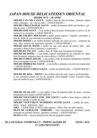 JAPAN HOUSE DELICATESSEN ORIENTAL
                          DESDE 1974 ~ 30 ANOS
     MOLHO CAN CHUA SAUCE – molho a base de óleo de palma , pimenta, capim
     cidró , Galangal , sal e aji no moto . ( JAPAN HOUSE )
     MOLHO CHILLI BASILIC SAUCE – molho de pimenta chilli com basílico , sal ,
     óleo de coco . ( JAPAN HOUSE )
     MOLHO FISH SAUCE – é um molho a base de peixe fermentados e secos e ou de
     moluscos ou camarões . ( JAPAN HOUSE )
     MOLHO GOLDEN MOUNTAIN é molho pouco espesso , salgado e aromático a
     base de feijão de soja utilizado na culinária tailandesa .
     MOLHO HOISIN é um molho bastante utilizado em carne ou aves , composto de
     soja , alho , açúcar e de especiarias orientais . ( JAPAN HOUSE )
     MOLHO KECAP MANIS é molho de soja com açúcar de palma ,alho , anis
     estrelado e Howa Chiao ( pimenta ) e espessante .
     MOLHO KO TSU JAN – molho a base de feijão soja com pasta de pimenta.
     MOLHO DE OSTRA - é um molho espesso aveludado de cor castanho de sabor
     forte levemente salgado a base de ostra e shoyu .( JAPAN HOUSE )
     MOLHO SAMBAL OELEK – é um molho a base de pimenta malaguetas vermelha
     fresca esmagadas com sal .( JAPAN HOUSE )
     MOLHO SHRIRACHA SAUCE – é um molho e pimenta com diversas especiarias
     . ( JAPAN HOUSE )
     MOLHO SWEET CHILLI SAULE – molho de pimenta doce . ( JAPAN HOUSE )
     .
     MOLHO DE SOJA – SHOYU é um molho a base de soja , trigo e sal fermentado .
     A sua coloração poderá ser cor de caramelo claro límpido a preto .Existem vários
     tipos de molho de soja .( JAPAN HOUSE )




     MOLHO TO BA JAN – é um molho a base de pimenta dedo de moça coreana
     fermentado com feijão.( JAPAN HOUSE )
     MOLHO VEGETARIAN STIR –FRY SAUCE é molho a base shoyu e caldo de
     cogumelo shiitake e molho de ostra .
     MOLHO VEGETARIAN MUSHROON OYTER SAUCE - molho de ostra ,
     shoyu , açúcar , espessante , água .
     NIRA – CEBOLINHO ALHO ou alho japones – folhas finas de sabor intenso .
     ÓLEO DE GERGELIM TORRADO – óleo extremamente aromático muito
     utilizado na culinária chinesa , japonesa e coreana . ( JAPAN HOUSE )
     ÓLEO LA YÚ - óleo de pimenta com óleo de gergelim torrado.


RUA GENERAL VITORINO,172 – PORTO ALEGRE RS                           FONE : 0XX
                    51 32284768/32110783
 
