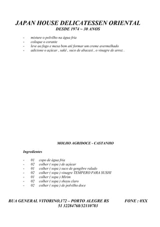 JAPAN HOUSE DELICATESSEN ORIENTAL
                           DESDE 1974 ~ 30 ANOS

      -   misture o polvilho na água fria
      -   coloque o corante
      -   leve ao fogo e mexa bem até formar um creme avermelhado
      -   adicione o açúcar , sakê , suco de abacaxi , o vinagre de arroz .




                            MOLHO AGRIDOCE - CASTANHO

      Ingredientes

      -   01    copo de água fria
      -   02    colher ( sopa ) de açúcar
      -   01    colher ( sopa ) suco de gengibre ralado
      -   02    colher ( sopa ) vinagre TEMPERO PARA SUSHI
      -   01    colher ( sopa ) Mirim
      -   02    colher ( sopa ) shoyu claro
      -   02    colher ( sopa ) de polvilho doce



RUA GENERAL VITORINO,172 – PORTO ALEGRE RS                                FONE : 0XX
                    51 32284768/32110783
 