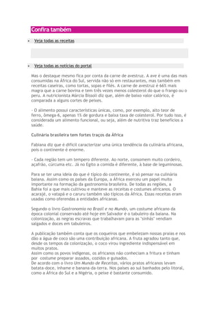 Confira também
 Veja todas as receitas




 Veja todas as notícias do portal

Mas o destaque mesmo fica por conta da carne de avestruz. A ave é uma das mais
consumidas na África do Sul, servida não só em restaurantes, mas também em
receitas caseiras, como tortas, sopas e filés. A carne de avestruz é 66% mais
magra que a carne bovina e tem três vezes menos colesterol do que o frango ou o
peru. A nutricionista Márcia Bissoli diz que, além de baixo valor calórico, é
comparada a alguns cortes de peixes.

- O alimento possui características únicas, como, por exemplo, alto teor de
ferro, ômega-6, apenas 1% de gordura e baixa taxa de colesterol. Por tudo isso, é
considerada um alimento funcional, ou seja, além de nutritiva traz benefícios a
saúde.

Culinária brasileira tem fortes traços da África

Fabiana diz que é difícil caracterizar uma única tendência da culinária africana,
pois o continente é enorme.

- Cada região tem um tempero diferente. Ao norte, consomem muito cordeiro,
açafrão, cúrcuma etc. Já no Egito a comida é diferente, à base de leguminosas.

Para se ter uma ideia do que é típico do continente, é só pensar na culinária
baiana. Assim como os países da Europa, a África exerceu um papel muito
importante na formação da gastronomia brasileira. De todas as regiões, a
Bahia foi a que mais cultivou e manteve as receitas e costumes africanos. O
acarajé, o vatapá e o caruru também são típicos da África. Essas receitas eram
usadas como oferendas a entidades africanas.

Segundo o livro Gastronomia no Brasil e no Mundo, um costume africano da
época colonial conservado até hoje em Salvador é o tabuleiro da baiana. Na
colonização, as negras escravas que trabalhavam para as "sinhás" vendiam
salgados e doces em tabuleiros.

A publicação também conta que os coqueiros que embelezam nossas praias e nos
dão a água de coco são uma contribuição africana. A fruta agradou tanto que,
desde os tempos da colonização, o coco virou ingrediente indispensável em
muitos pratos.
Assim como os povos indígenas, os africanos não conheciam a fritura e tinham
por costume preparar assados, cozidos e guisados.
De acordo com o livro Um Mundo de Receitas, vários pratos africanos levam
batata-doce, inhame e banana-da-terra. Nos países ao sul banhados pelo litoral,
como a África do Sul e a Nigéria, o peixe é bastante consumido.
 