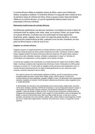 A comida africana reflete as tradições nativas da África, assim como influências
árabes, européias e asiáticas. O continente africano é a segunda maior massa de terra
do planeta e berço de milhares de tribos, etnias e grupos sociais. Essa diversidade
reflete-se na cozinha africana, no uso de ingredientes básicos assim como na
preparação e técnicas culinárias.

Elementos tradicionais da comida africana

Há diferenças significativas nas técnicas culinárias e nos hábitos de comer e beber do
continente entre as regiões norte, leste, oeste, sul e central. Porém, em quase todas
as culturas africanas, a culinária usa uma combinação de frutas disponíveis
localmente, grãos, vegetais, leite e carne. Em algumas partes da África, a comida
tradicional tem predominância de leite, coalhada e soro de leite. Entretanto, em boa
parte da África tropical, o leite de vaca é raro.

Vegetais na culinária africana

Vegetais ocupam um papel importante na culinária africana, sendo a principal fonte de
vitaminas e fazendo parte de vários pratos constituídos de milho, mandioca, inhame e feijão.
Esses vegetais também fornecem fonte secundária de proteínas. Em geral, folhas verdes e
hastes jovens são coletadas, lavadas, cortadas e preparadas no vapor ou fervidas em
combinação com especiarias e outros vegetais como cebola e tomate.

A maioria dos vegetais mais importantes na comida africana tem origem fora da África. Milho,
feijão, mandioca e abóbora são originários das Américas e foram introduzidos na África pelos
europeus no século 16. A maior parte do vegetais verdes africanos são resistentes à seca. A
comida africana tradicional provê uma dieta variada geralmente rica em vitaminas e sais
minerais, incluindo vitamina A, ferro e cálcio.

   Por volta do século 16 a alimentação cotidiana na África, que foi incorporada à comida
   brasileira pelos escravos, incluía arroz, feijão, sorgo, milho e cuscuz. A carne era
   predominantes de caça (antílopes, gazelas, búfalos e aves). Os alimentos eram preparados
   assados, tostados ou cozidos. Como tempero utilizava-se pimentas e óleos vegetais como
   o azeite-de-dendê.

   A alimentação dos escravos nas propriedades ricas incluía canjica, feijão-preto, toucinho,
   carne-seca, laranjas, bananas, farinha de mandioca e o que conseguisse pescar e caçar; e
   nas pobres era de farinha, laranja e banana. Os temperos utilizados na comida eram o
   açafrão, o óleo de dendê e o leite de coco. O cuscuz já era conhecido na África antes da
   chegada dos portugueses ao Brasil, e tem origem no norte da África, entre os berberes. No
   Brasil, o cuscuz é consumido doce, feito com leite e leite de coco, a não ser o cuscuz
   paulista, consumido com ovos cozidos, cebola, alho, cheiro-verde e outros legumes. O leite
   de coco é usado para regar peixes, mariscos, arroz-de-coco, cuscuz, mungunzá e outras
   iguarias.
 