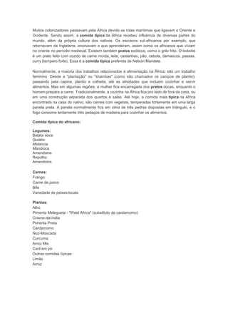 Muitos colonizadores passavam pela África devido as rotas marítimas que ligavam o Oriente e
Ocidente. Sendo assim, a comida típica da África recebeu influência de diversas partes do
mundo, além da própria cultura dos nativos. Os escravos sul-africanos por exemplo, que
retornavam da Inglaterra, ensinavam o que aprenderam, assim como os africanos que viviam
no oriente no período medieval. Existem também pratos exóticos, como o grilo frito. O bobotie
é um prato feito com cozido de carne moída, leite, castanhas, pão, cebola, damascos, passas,
curry (tempero forte). Essa é a comida típica preferida de Nelson Mandela.

Normalmente, a maioria dos trabalhos relacionados à alimentação na África, são um trabalho
feminino. Desde a "plantação" ou "shambas" (como são chamados os campos de plantio),
passando pela capina, plantio e colheita, até as atividades que incluem cozinhar e servir
alimentos. Mas em algumas regiões, a mulher fica encarregada dos pratos doces, enquanto o
homem prepara a carne. Tradicionalmente, a cozinha na África fica pro lado de fora da casa, ou
em uma construção separada dos quartos e salas. Até hoje, a comida mais típica na Africa
encontrada na casa do nativo, são carnes com vegetais, temperadas fortemente em uma larga
panela preta. A panela normalmente fica em cima de três pedras dispostas em triângulo, e o
fogo consome lentamente três pedaços de madeira para cozinhar os alimentos.

Comida típica do africano:

Legumes:
Batata doce
Quiabo
Melancia
Mandioca
Amendoins
Repolho
Amendoins

Carnes:
Frango
Carne de porco
Bife
Variedade de peixes locais

Plantas:
Alho
Pimenta Melegueta - "West Africa" (substituto de cardamomo)
Cravos-da-índia
Pimenta Preta
Cardamomo
Noz-Moscada
Curcuma
Arroz Mix
Caril em pó
Outras comidas típicas:
Limão
Arroz
 