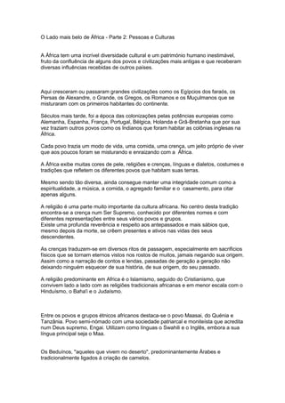 O Lado mais belo de África - Parte 2: Pessoas e Culturas


A África tem uma incrível diversidade cultural e um património humano inestimável,
fruto da confluência de alguns dos povos e civilizações mais antigas e que receberam
diversas influências recebidas de outros países.



Aqui cresceram ou passaram grandes civilizações como os Egípcios dos faraós, os
Persas de Alexandre, o Grande, os Gregos, os Romanos e os Muçulmanos que se
misturaram com os primeiros habitantes do continente.

Séculos mais tarde, foi a época das colonizações pelas potências europeias como
Alemanha, Espanha, França, Portugal, Bélgica, Holanda e Grã-Bretanha que por sua
vez traziam outros povos como os Indianos que foram habitar as colônias inglesas na
África.

Cada povo trazia um modo de vida, uma comida, uma crença, um jeito próprio de viver
que aos poucos foram se misturando e enraizando com a África.

A África exibe muitas cores de pele, religiões e crenças, línguas e dialetos, costumes e
tradições que refletem os diferentes povos que habitam suas terras.

Mesmo sendo tão diversa, ainda consegue manter uma integridade comum como a
espiritualidade, a música, a comida, o agregado familiar e o casamento, para citar
apenas alguns.

A religião é uma parte muito importante da cultura africana. No centro desta tradição
encontra-se a crença num Ser Supremo, conhecido por diferentes nomes e com
diferentes representações entre seus vários povos e grupos.
Existe uma profunda reverência e respeito aos antepassados e mais sábios que,
mesmo depois da morte, se crêem presentes e ativos nas vidas des seus
descendentes.

As crenças traduzem-se em diversos ritos de passagem, especialmente em sacrificios
físicos que se tornam eternos vistos nos rostos de muitos, jamais negando sua origem.
Assim como a narração de contos e lendas, passadas de geração a geração não
deixando ninguém esquecer de sua história, de sua origem, do seu passado.

A religião predominante em Africa é o Islamismo, seguido do Cristianismo, que
convivem lado a lado com as religiões tradicionais africanas e em menor escala com o
Hinduísmo, o Baha'i e o Judaísmo.



Entre os povos e grupos étnicos africanos destaca-se o povo Maasai, do Quénia e
Tanzânia. Povo semi-nómado com uma sociedade patriarcal e moniteísta que acredita
num Deus supremo, Engai. Utilizam como línguas o Swahili e o Inglês, embora a sua
língua principal seja o Maa.


Os Beduínos, "aqueles que vivem no deserto", predominantemente Árabes e
tradicionalmente ligados à criação de camelos.
 