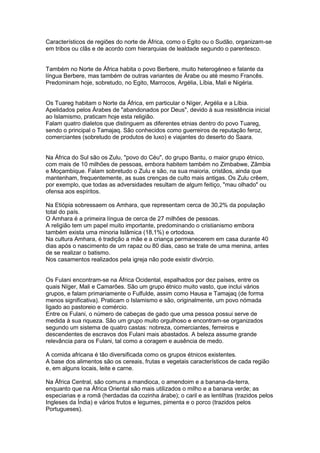 Característicos de regiões do norte de África, como o Egito ou o Sudão, organizam-se
em tribos ou clãs e de acordo com hierarquias de lealdade segundo o parentesco.


Também no Norte de África habita o povo Berbere, muito heterogéneo e falante da
língua Berbere, mas também de outras variantes de Árabe ou até mesmo Francês.
Predominam hoje, sobretudo, no Egito, Marrocos, Argélia, Líbia, Mali e Nigéria.


Os Tuareg habitam o Norte da África, em particular o Níger, Argélia e a Líbia.
Apelidados pelos Árabes de "abandonados por Deus", devido à sua resistência inicial
ao Islamismo, praticam hoje esta religião.
Falam quatro dialetos que distinguem as diferentes etnias dentro do povo Tuareg,
sendo o principal o Tamajaq. São conhecidos como guerreiros de reputação feroz,
comerciantes (sobretudo de produtos de luxo) e viajantes do deserto do Saara.


Na África do Sul são os Zulu, "povo do Céu", do grupo Bantu, o maior grupo étnico,
com mais de 10 milhões de pessoas, embora habitem também no Zimbabwe, Zâmbia
e Moçambique. Falam sobretudo o Zulu e são, na sua maioria, cristãos, ainda que
mantenham, frequentemente, as suas crenças de culto mais antigas. Os Zulu crêem,
por exemplo, que todas as adversidades resultam de algum feitiço, "mau olhado" ou
ofensa aos espíritos.

Na Etiópia sobressaem os Amhara, que representam cerca de 30,2% da população
total do país.
O Amhara é a primeira língua de cerca de 27 milhões de pessoas.
A religião tem um papel muito importante, predominando o cristianismo embora
também exista uma minoria Islâmica (18,1%) e ortodoxa.
Na cultura Amhara, é tradição a mãe e a criança permanecerem em casa durante 40
dias após o nascimento de um rapaz ou 80 dias, caso se trate de uma menina, antes
de se realizar o batismo.
Nos casamentos realizados pela igreja não pode existir divórcio.


Os Fulani encontram-se na África Ocidental, espalhados por dez países, entre os
quais Níger, Mali e Camarões. São um grupo étnico muito vasto, que inclui vários
grupos, e falam primariamente o Fulfulde, assim como Hausa e Tamajaq (de forma
menos significativa). Praticam o Islamismo e são, originalmente, um povo nómada
ligado ao pastoreio e comércio.
Entre os Fulani, o número de cabeças de gado que uma pessoa possui serve de
medida à sua riqueza. São um grupo muito orgulhoso e encontram-se organizados
segundo um sistema de quatro castas: nobreza, comerciantes, ferreiros e
descendentes de escravos dos Fulani mais abastados. A beleza assume grande
relevância para os Fulani, tal como a coragem e ausência de medo.

A comida africana é tão diversificada como os grupos étnicos existentes.
A base dos alimentos são os cereais, frutas e vegetais característicos de cada região
e, em alguns locais, leite e carne.

Na África Central, são comuns a mandioca, o amendoim e a banana-da-terra,
enquanto que na África Oriental são mais utilizados o milho e a banana verde; as
especiarias e a romã (herdadas da cozinha árabe); o caril e as lentilhas (trazidos pelos
Ingleses da Índia) e vários frutos e legumes, pimenta e o porco (trazidos pelos
Portugueses).
 