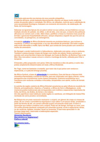 Este texto está escrito nos termos do novo acordo ortográfico.
A cozinha africana, ainda bastante desconhecida, oferece um leque muito amplo de
pratos de grande sabor e variedade. Em África, as refeições, mais do que a satisfação de
uma necessidade fisiológica, traduzem um momento de encontro, de celebração, de
festa, de homenagem.

Saborear as iguarias típicas de um país é entrar na sua cultura, na sua história e na sua
tradição através do paladar, do olfato, e até do tato, uma vez que, a maioria dos petiscos
africanos se comem com a mão. Além disso, partilhar a mesa é a maneira mais usual de
brindar a generosa hospitalidade africana, sempre disposta a repartir do que há com os
convidados, os peregrinos, os estrangeiros.

A tradição culinária da África Ocidental assenta em produtos básicos, que incluem a
mandioca, o milho e as especiarias, e no uso abundante de pimentão. Em toda a região
está muito difundido o maffè, típico do Mali, que consta de carne picada com verdura e
molho de amendoim.

No Senegal, o prato tradicional é o tieboudienne, elaborado com peixe, arroz e verduras.
Também a yassa (manjar à base de frango com molho de cebola, limão e pimentos e
servido com arroz fervido) é típica do Senegal, da Costa do Marfim, do Burkina Faso e do
Mali. Nos mercados é assaz comum o cheiro a manteiga de karité, utilizada para fritar e
temperar.

O boarake, pitéu preparado com peixe, folha de mandioca e óleo de palma, é outro dos
pratos amplamente disseminados em toda a África Ocidental.

No Togo, come-se bastante a mutsella, que mais não é que peixe com verdura e
especiarias, e o yekumé (frango picante).

Na África Central, a base da alimentação é a mandioca. Com ela faz-se o famoso fufú
(mandioca fermentada e moída em farinha, para ser misturada com água a ferver, numa
perspectiva de a transformar numa massa compacta). Costuma acompanhar-se a
mandioca com verduras cortadas e trituradas, temperadas com azeite, molho de tomate
e cebola.

A cozinha da região costeira da África Oriental caracteriza-se pela influência recebida do
Oriente, principalmente o Quénia, a Tanzânia, a África do Sul e o Madagáscar, onde
inúmeros pratos tradicionais são enriquecidos com molhos e especiarias importados da
Índia, da China, da Arábia, do Iémen e do Líbano.
Um dos aperitivos mais habituais nesta região é o sambusa, um triângulo de massa frita
recheado de carne picada e aromatizada.

Na Etiópia há um prato nacional e exclusivo: a enjerá, um género de crepe ou massa de
pizza, de cor cinza e consistência esponjosa e cujo sabor é um pouco ácido, produzido a
partir de farinha de tef, um cereal cultivado quase unicamente neste país. O wet é a
guarnição que melhor combina com a enjerá. Pode ser de frango, borrego ou vaca, com
um molho picante (berberé) composto por pimentão picante, ervas e especiarias várias,
ou de verduras, batatas, tomates, favas ou pimentos. O wet mais apreciado é o de
borrego (sega wet), reservado a celebrações especiais.
Textos relacionados:
Alimentos Saudáveis
Macrobiótica ou Vegetariana?
Prefira o natural!

Ver próximo texto...
 