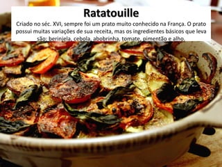 Ratatouille
Criado no séc. XVI, sempre foi um prato muito conhecido na França. O prato
possui muitas variações de sua receita, mas os ingredientes básicos que leva
são: berinjela, cebola, abobrinha, tomate, pimentão e alho.
 