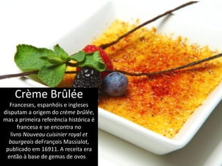 Crème Brûlée
Franceses, espanhóis e ingleses
disputam a origem do crème brûlée,
mas a primeira referência histórica é
francesa e se encontra no
livro Nouveau cuisinier royal et
bourgeois deFrançois Massialot,
publicado em 16911. A receita era
então à base de gemas de ovos e
leite, com uma pitada de farinha.
 