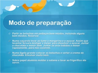 Modo de preparação
!   Partir as bolachas em pedaços bem miúdos, incluindo alguns
    bem moídos. Reservar.

!   Numa caçarola levar ao lume a margarina e o açúcar. Assim que
    levantar fervura desligar e mexer para dissolver o açúcar. Juntar
    o chocolate e mexer bem. Juntar os ovos batidos e mexer
    rapidamente, para não cozerem.

!   Numa tigela grande colocar as bolachas e verter o creme de
    chocolate. Envolver muito bem.

!   Sobre papel alumínio moldar o salame e levar ao frigorífico ate
    servir.
 