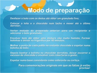 Modo de preparação
Desfazer o bolo com os dedos até obter um granulado fino;

Colocar o leite e o chocolate num tacho e mexer até o último
derreter;

Verter metade do preparado anterior para um recipiente e
adicionar o bolo granulado;

Envolver bem até obter uma mistura não muito húmida; Formar
bolinhas e deixar no frigorífico por 40 minutos;

Molhar a ponta de cada palito no restante chocolate e espetar numa
bolinha de bolo;

Depois banhar a bolinha no chocolate derretido, deixar escorrer o
excesso de chocolate e envolver com coberturas a gosto;

Espetar numa base consistente como esferovite ou cortiça.

      Para comemorações originais em que as fatias já estão
                                                  prontas!
 