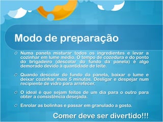 Modo de preparação
!   Numa panela misturar todos os ingredientes e levar a
    cozinhar em lume médio. O tempo de cozedura e do ponto
    do brigadeiro (descolar do fundo da panela) é algo
    demorado devido à quantidade de leite.
!   Quando descolar do fundo da panela, baixar o lume e
    deixar cozinhar mais 5 minutos. Desligar e despejar num
    recipiente de vidro para arrefecer.
!   O ideal é que sejam feitos de um dia para o outro para
    obter a consistência desejada.
!   Enrolar as bolinhas e passar em granulado a gosto.

                 Comer deve ser divertido!!!
 