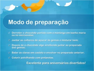 Modo de preparação
!   Derreter o chocolate partido com a manteiga em banho maria
    ou no microondas;

!   Juntar as colheres de açúcar às gemas e misturar bem;

!   Depois de o chocolate algo arrefecido juntar ao preparado
    das gemas;

!   Bater as claras em castelo e envolver no preparado anterior;
!   Colorir polvilhando com pintarolas.

                Excelente para aniversários divertidos!
 