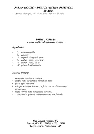 JAPAN HOUSE – DELICATESSEN ORIENTAL
                      30 Anos
- Misture o vinagre , sal , aji-no-moto , pimenta do reino




                           KOHAKU NAMA-SU
                 ( salada agridoce de nabo com cenoura )

Ingredientes

-    01    nabo comprido
-    01    cenoura
-     ½    copo de vinagre de arroz
-    01    colher ( sopa ) de açúcar
-     ½    colher ( sopa ) de sal
-     01   pitada de aji-no-moto


Modo de preparar

- descasque o nabo e a cenoura
- corte o nabo e a cenoura em palitos finos
- passe água e escorra
- coloque o vinagre de arroz , açúcar , sal e o aji-no-moto e
  misture bem
- regue sobre o nabo e a cenoura cortado .
-   caso queira guardar coloque em vidro bem fechado.




                       Rua General Vitorino , 172
                Fone : 0XX – 51 32284768 – 51 32110783
                   Bairro Centro - Porto Alegre – RS
 