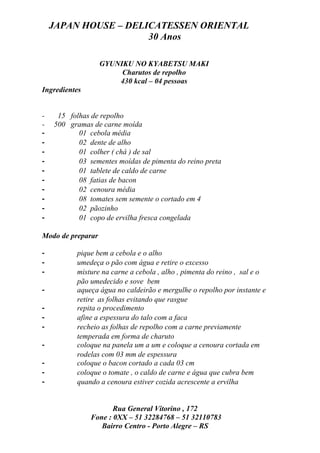 JAPAN HOUSE – DELICATESSEN ORIENTAL
                      30 Anos

                   GYUNIKU NO KYABETSU MAKI
                        Charutos de repolho
                       430 kcal – 04 pessoas
Ingredientes


-    15 folhas de repolho
-   500 gramas de carne moída
-          01 cebola média
-          02 dente de alho
-          01 colher ( chá ) de sal
-          03 sementes moídas de pimenta do reino preta
-          01 tablete de caldo de carne
-          08 fatias de bacon
-          02 cenoura média
-          08 tomates sem semente o cortado em 4
-          02 pãozinho
-          01 copo de ervilha fresca congelada

Modo de preparar

-          pique bem a cebola e o alho
-          umedeça o pão com água e retire o excesso
-          misture na carne a cebola , alho , pimenta do reino , sal e o
           pão umedecido e sove bem
-          aqueça água no caldeirão e mergulhe o repolho por instante e
           retire as folhas evitando que rasgue
-          repita o procedimento
-          afine a espessura do talo com a faca
-          recheio as folhas de repolho com a carne previamente
           temperada em forma de charuto
-          coloque na panela um a um e coloque a cenoura cortada em
           rodelas com 03 mm de espessura
-          coloque o bacon cortado a cada 03 cm
-          coloque o tomate , o caldo de carne e água que cubra bem
-          quando a cenoura estiver cozida acrescente a ervilha


                      Rua General Vitorino , 172
               Fone : 0XX – 51 32284768 – 51 32110783
                  Bairro Centro - Porto Alegre – RS
 