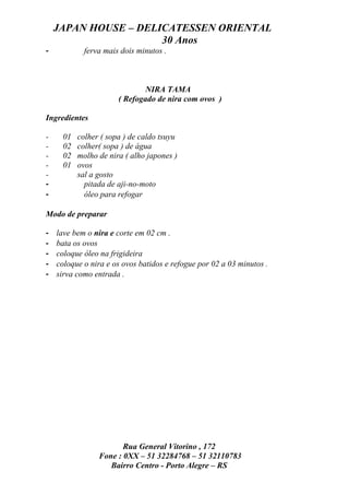 JAPAN HOUSE – DELICATESSEN ORIENTAL
                      30 Anos
-           ferva mais dois minutos .



                             NIRA TAMA
                      ( Refogado de nira com ovos )

Ingredientes

-    01   colher ( sopa ) de caldo tsuyu
-    02   colher( sopa ) de água
-    02   molho de nira ( alho japones )
-    01   ovos
-         sal a gosto
-           pitada de aji-no-moto
-           óleo para refogar

Modo de preparar

-   lave bem o nira e corte em 02 cm .
-   bata os ovos
-   coloque óleo na frigideira
-   coloque o nira e os ovos batidos e refogue por 02 a 03 minutos .
-   sirva como entrada .




                       Rua General Vitorino , 172
                Fone : 0XX – 51 32284768 – 51 32110783
                   Bairro Centro - Porto Alegre – RS
 