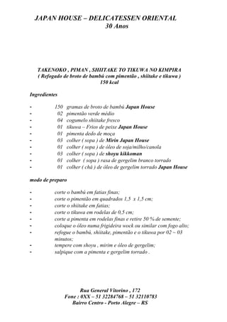 JAPAN HOUSE – DELICATESSEN ORIENTAL
                      30 Anos




    TAKENOKO , PIMAN , SHIITAKE TO TIKUWA NO KIMPIRA
    ( Refogado de broto de bambú com pimentão , shiitake e tikuwa )
                               150 kcal

Ingredientes

-          150   gramas de broto de bambú Japan House
-           02   pimentão verde médio
-           04   cogumelo shiitake fresco
-           01   tikuwa – Frios de peixe Japan House
-           01   pimenta dedo de moça
-           03   colher ( sopa ) de Mirin Japan House
-           01   colher ( sopa ) de óleo de soja/milho/canola
-           03   colher ( sopa ) de shoyu kikkoman
-           01   colher ( sopa ) rasa de gergelim branco torrado
-           01   colher ( chá ) de óleo de gergelim torrado Japan House

modo de preparo

-          corte o bambú em fatias finas;
-          corte o pimentão em quadrados 1,5 x 1,5 cm;
-          corte o shiitake em fatias;
-          corte o tikuwa em rodelas de 0,5 cm;
-          corte a pimenta em rodelas finas e retire 50 % de semente;
-          coloque o óleo numa frigideira wock ou similar com fogo alto;
-          refogue o bambú, shiitake, pimentão e o tikuwa por 02 ~ 03
           minutos;
-          tempere com shoyu , mirim e óleo de gergelim;
-          salpique com a pimenta e gergelim torrado .




                        Rua General Vitorino , 172
                 Fone : 0XX – 51 32284768 – 51 32110783
                    Bairro Centro - Porto Alegre – RS
 