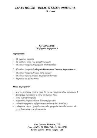 JAPAN HOUSE – DELICATESSEN ORIENTAL
                      30 Anos




                            KIYURI ITAME
                         ( Refogado de pepino )

Ingredientes

- 02 pepinos japonês
- 02 colher ( sopa ) de gengibre picado
- 01 colher ( sopa ) de gergelim preto tostado

-   02 colher ( sopa ) de shoyu kikkoman ou Yamasa Japan House
- 01 colher ( sopa ) de óleo para refogar
- 01 colher ( chá ) de óleo de gergelim torrado
- 01 pitada de aji-no-moto.


Modo de preparar

-   lave os pepinos e corte a cada 03 cm de comprimento e depois em 4
-   descasque o gengibre e corte em palitos finos
-   torre o gergelim preto
-   esquente a frigideira com óleo em fogo alto
-   coloque o pepino e refogue rapidamente ( dois minutos )
-   coloque o shoyu , gengibre cortado , gergelim tostado , o óleo de
    gergelim tostado e o aji-no-moto




                       Rua General Vitorino , 172
                Fone : 0XX – 51 32284768 – 51 32110783
                   Bairro Centro - Porto Alegre – RS
 
