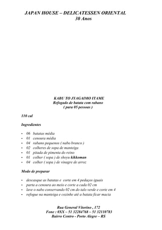JAPAN HOUSE – DELICATESSEN ORIENTAL
                      30 Anos




                       KABU TO JYAGAIMO ITAME
                       Refogado de batata com rabano
                             ( para 05 pessoas )

110 cal

Ingredientes

-   06    batatas média
-   01    cenoura média
-   04    rabano pequenos ( nabo branco )
-   02    colheres de sopa de manteiga
-   01    pitada de pimenta do reino
-   01    colher ( sopa ) de shoyu kikkoman
-   04    colher ( sopa ) de vinagre de arroz

Modo de preparar

-   descasque as batatas e corte em 4 pedaços iguais
-   parta a cenoura ao meio e corte a cada 02 cm
-   lave o nabo conservando 02 cm do talo verde e corte em 4
-   refogue na manteiga e cozinhe até a batata ficar macia


                         Rua General Vitorino , 172
                  Fone : 0XX – 51 32284768 – 51 32110783
                     Bairro Centro - Porto Alegre – RS
 