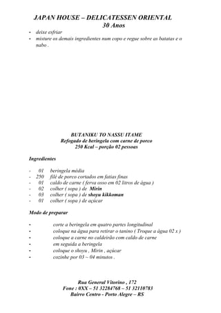 JAPAN HOUSE – DELICATESSEN ORIENTAL
                      30 Anos
-   deixe esfriar
-   misture os demais ingredientes num copo e regue sobre as batatas e o
    nabo .




                   BUTANIKU TO NASSU ITAME
               Refogado de beringela com carne de porco
                     250 Kcal – porção 02 pessoas

Ingredientes

-    01   beringela média
-   250   filé de porco cortados em fatias finas
-    01   caldo de carne ( ferva osso em 02 litros de água )
-    02   colher ( sopa ) de Mirin
-    03   colher ( sopa ) de shoyu kikkoman
-    01   colher ( sopa ) de açúcar

Modo de preparar

-           corte a beringela em quatro partes longitudinal
-           coloque na água para retirar o tanino ( Troque a água 02 x )
-           coloque a carne no caldeirão com caldo de carne
-           em seguida a beringela
-           coloque o shoyu , Mirin , açúcar
-           cozinhe por 03 ~ 04 minutos .



                       Rua General Vitorino , 172
                Fone : 0XX – 51 32284768 – 51 32110783
                   Bairro Centro - Porto Alegre – RS
 