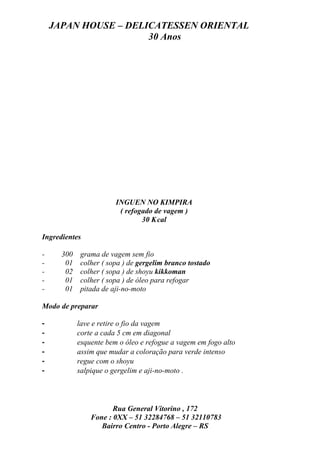 JAPAN HOUSE – DELICATESSEN ORIENTAL
                      30 Anos




                        INGUEN NO KIMPIRA
                         ( refogado de vagem )
                                30 K cal

Ingredientes

-     300    grama de vagem sem fio
-      01    colher ( sopa ) de gergelim branco tostado
-      02    colher ( sopa ) de shoyu kikkoman
-      01    colher ( sopa ) de óleo para refogar
-      01    pitada de aji-no-moto

Modo de preparar

-           lave e retire o fio da vagem
-           corte a cada 5 cm em diagonal
-           esquente bem o óleo e refogue a vagem em fogo alto
-           assim que mudar a coloração para verde intenso
-           regue com o shoyu
-           salpique o gergelim e aji-no-moto .




                       Rua General Vitorino , 172
                Fone : 0XX – 51 32284768 – 51 32110783
                   Bairro Centro - Porto Alegre – RS
 