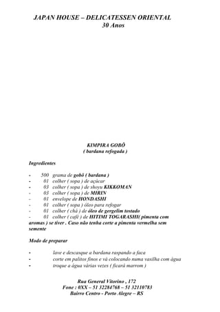 JAPAN HOUSE – DELICATESSEN ORIENTAL
                      30 Anos




                          KIMPIRA GOBÔ
                        ( bardana refogada )

Ingredientes

-    500 grama de gobô ( bardana )
-     01 colher ( sopa ) de açúcar
-     03 colher ( sopa ) de shoyu KIKKOMAN
-     03 colher ( sopa ) de MIRIN
-     01 envelope de HONDASHI
-     01 colher ( sopa ) óleo para refogar
-     01 colher ( chá ) de óleo de gergelim tostado
-     01 colher ( café ) de HITIMI TOGARASHI( pimenta com
aromas ) se tiver . Caso não tenha corte a pimenta vermelha sem
semente

Modo de preparar

-         lave e descasque a bardana raspando a faca
-         corte em palitos finos e vá colocando numa vasilha com água
-         troque a água várias vezes ( ficará marrom )


                      Rua General Vitorino , 172
               Fone : 0XX – 51 32284768 – 51 32110783
                  Bairro Centro - Porto Alegre – RS
 