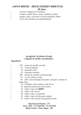 JAPAN HOUSE – DELICATESSEN ORIENTAL
                      30 Anos
-         escorra e refogue por 05 minutos
-         coloque o molho shoyu , mirin , hondashi e açúcar
-         apague o fogo acrescente o óleo de gergelim e hitimi .
-         serva como entrada ou acompanhamento .




                   KYABETSU TO PIMAN ITAME
                ( refogado de repolho com pimentão )
Ingredientes

-         250 grama de repolho sem talo
-           01 cenoura pequena
-           01 pimentão verde
-           01 pimentão vermelho
-         200 grama de camarão cru descascado
-          10 ovo de codorna cozido
-          04 sobre coxa de frango desossado e sem pele cortado em
          fatias finas
-           04 cebolinha verde cortado a cada 02 cm
-           01 pitada de pimenta do reino branca
-           01 colher ( sopa ) de MIRIN
-           01 colher ( chá ) de sal
-           02 colher ( sopa ) de polvilho
-           01 colher ( sopa ) de óleo para refogar
-           01 colher ( chá ) de óleo de gergelim torrado .

                      Rua General Vitorino , 172
               Fone : 0XX – 51 32284768 – 51 32110783
                  Bairro Centro - Porto Alegre – RS
 
