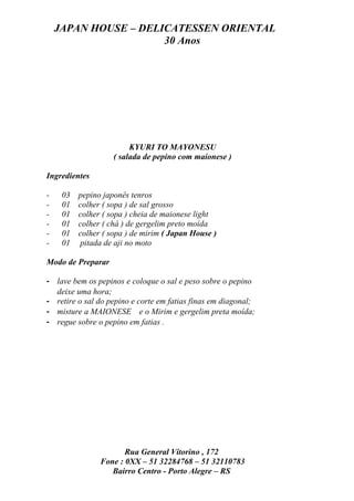 JAPAN HOUSE – DELICATESSEN ORIENTAL
                      30 Anos




                         KYURI TO MAYONESU
                    ( salada de pepino com maionese )

Ingredientes

-    03   pepino japonês tenros
-    01   colher ( sopa ) de sal grosso
-    01   colher ( sopa ) cheia de maionese light
-    01   colher ( chá ) de gergelim preto moída
-    01   colher ( sopa ) de mirim ( Japan House )
-    01   pitada de aji no moto

Modo de Preparar

- lave bem os pepinos e coloque o sal e peso sobre o pepino
  deixe uma hora;
- retire o sal do pepino e corte em fatias finas em diagonal;
- misture a MAIONESE e o Mirim e gergelim preta moída;
- regue sobre o pepino em fatias .




                       Rua General Vitorino , 172
                Fone : 0XX – 51 32284768 – 51 32110783
                   Bairro Centro - Porto Alegre – RS
 