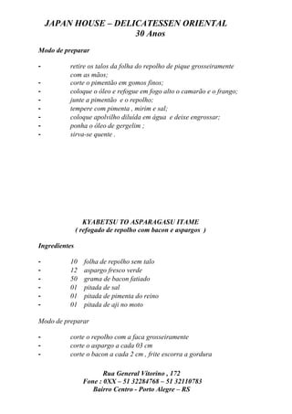 JAPAN HOUSE – DELICATESSEN ORIENTAL
                      30 Anos
Modo de preparar

-         retire os talos da folha do repolho de pique grosseiramente
          com as mãos;
-         corte o pimentão em gomos finos;
-         coloque o óleo e refogue em fogo alto o camarão e o frango;
-         junte a pimentão e o repolho;
-         tempere com pimenta , mirim e sal;
-         coloque apolvilho diluída em água e deixe engrossar;
-         ponha o óleo de gergelim ;
-         sirva-se quente .




                  KYABETSU TO ASPARAGASU ITAME
               ( refogado de repolho com bacon e aspargos )

Ingredientes

-         10     folha de repolho sem talo
-         12     aspargo fresco verde
-         50     grama de bacon fatiado
-         01     pitada de sal
-         01     pitada de pimenta do reino
-         01     pitada de aji no moto

Modo de preparar

-         corte o repolho com a faca grosseiramente
-         corte o aspargo a cada 03 cm
-         corte o bacon a cada 2 cm , frite escorra a gordura

                        Rua General Vitorino , 172
                 Fone : 0XX – 51 32284768 – 51 32110783
                    Bairro Centro - Porto Alegre – RS
 